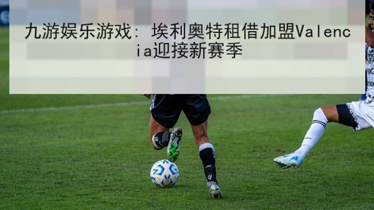 九游娱乐游戏: 埃利奥特租借加盟Valencia迎接新赛季 九游娱乐游戏: 埃利奥特租借加盟Valencia迎接新赛季